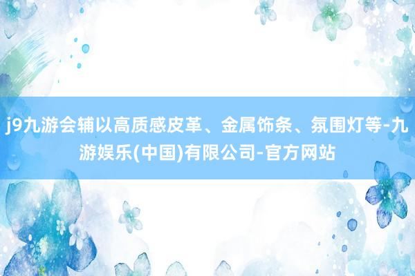 j9九游会辅以高质感皮革、金属饰条、氛围灯等-九游娱乐(中国)有限公司-官方网站