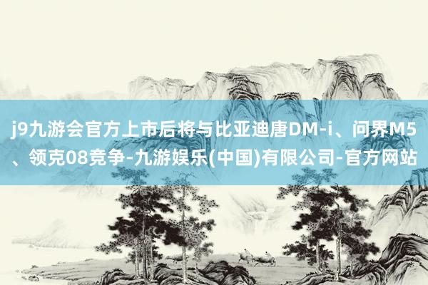 j9九游会官方上市后将与比亚迪唐DM-i、问界M5、领克08竞争-九游娱乐(中国)有限公司-官方网站