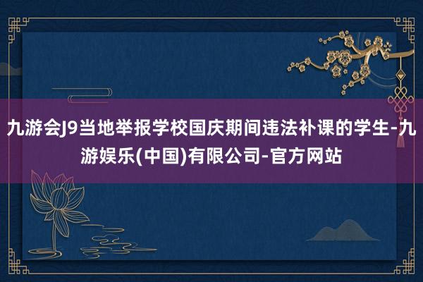 九游会J9当地举报学校国庆期间违法补课的学生-九游娱乐(中国)有限公司-官方网站