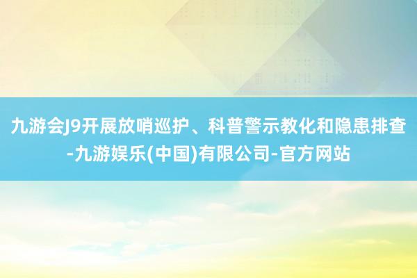 九游会J9开展放哨巡护、科普警示教化和隐患排查-九游娱乐(中国)有限公司-官方网站