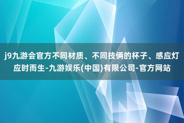 j9九游会官方不同材质、不同技俩的杯子、感应灯应时而生-九游娱乐(中国)有限公司-官方网站