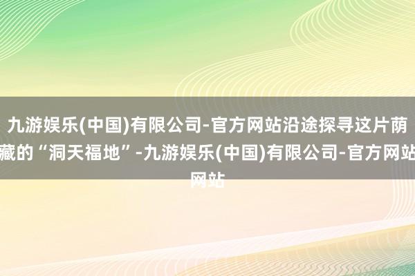 九游娱乐(中国)有限公司-官方网站沿途探寻这片荫藏的“洞天福地”-九游娱乐(中国)有限公司-官方网站