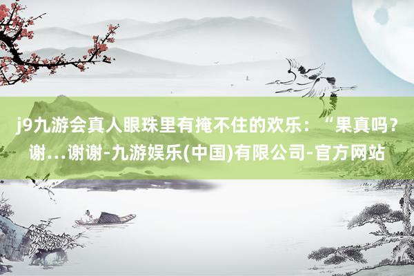 j9九游会真人眼珠里有掩不住的欢乐：“果真吗？谢…谢谢-九游娱乐(中国)有限公司-官方网站