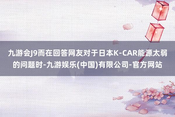 九游会J9而在回答网友对于日本K-CAR能源太弱的问题时-九游娱乐(中国)有限公司-官方网站