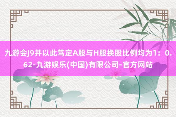 九游会J9并以此笃定A股与H股换股比例均为1：0.62-九游娱乐(中国)有限公司-官方网站