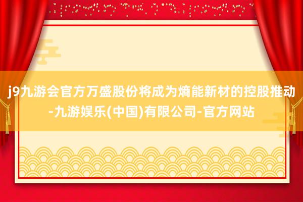 j9九游会官方万盛股份将成为熵能新材的控股推动-九游娱乐(中国)有限公司-官方网站