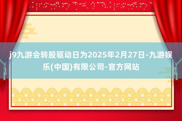 j9九游会转股驱动日为2025年2月27日-九游娱乐(中国)有限公司-官方网站