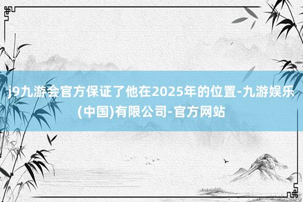 j9九游会官方保证了他在2025年的位置-九游娱乐(中国)有限公司-官方网站