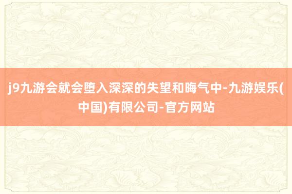 j9九游会就会堕入深深的失望和晦气中-九游娱乐(中国)有限公司-官方网站