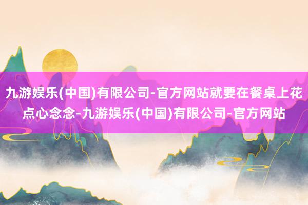 九游娱乐(中国)有限公司-官方网站就要在餐桌上花点心念念-九游娱乐(中国)有限公司-官方网站