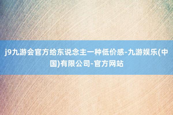 j9九游会官方给东说念主一种低价感-九游娱乐(中国)有限公司-官方网站