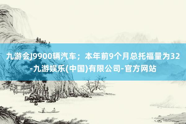 九游会J9900辆汽车；本年前9个月总托福量为32-九游娱乐(中国)有限公司-官方网站