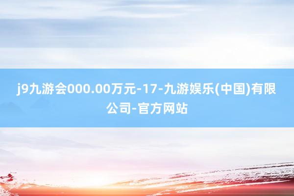 j9九游会000.00万元-17-九游娱乐(中国)有限公司-官方网站