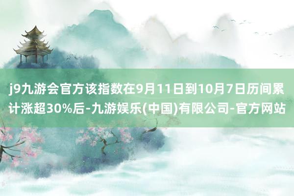 j9九游会官方该指数在9月11日到10月7日历间累计涨超30%后-九游娱乐(中国)有限公司-官方网站