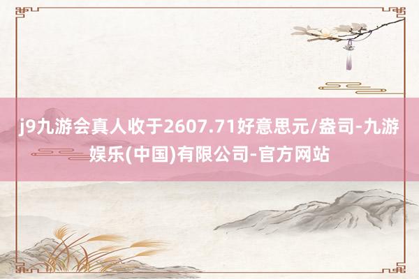 j9九游会真人收于2607.71好意思元/盎司-九游娱乐(中国)有限公司-官方网站