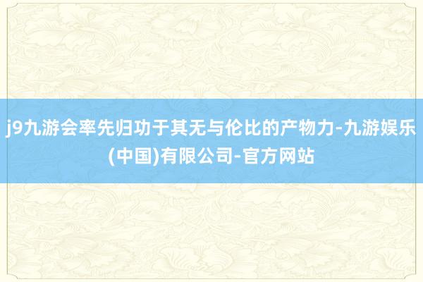 j9九游会率先归功于其无与伦比的产物力-九游娱乐(中国)有限公司-官方网站