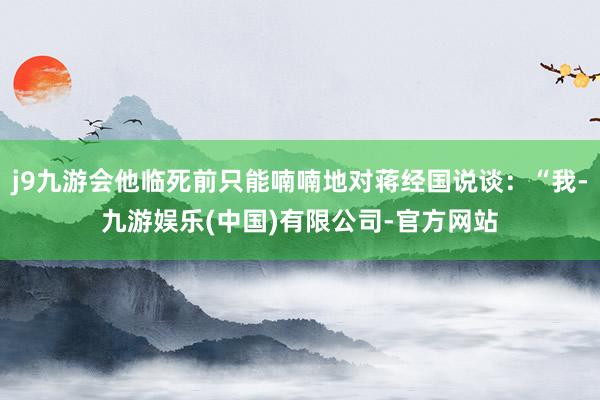 j9九游会他临死前只能喃喃地对蒋经国说谈：“我-九游娱乐(中国)有限公司-官方网站