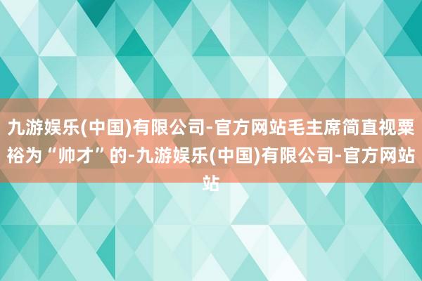 九游娱乐(中国)有限公司-官方网站毛主席简直视粟裕为“帅才”的-九游娱乐(中国)有限公司-官方网站