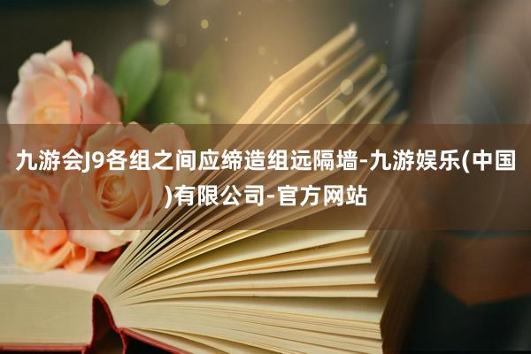 九游会J9各组之间应缔造组远隔墙-九游娱乐(中国)有限公司-官方网站