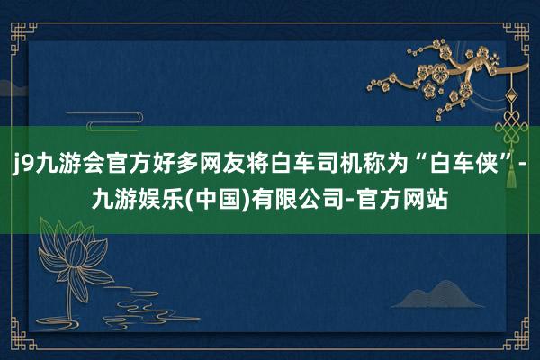 j9九游会官方好多网友将白车司机称为“白车侠”-九游娱乐(中国)有限公司-官方网站