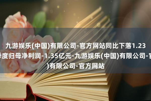 九游娱乐(中国)有限公司-官方网站同比下落1.23%；单季度归母净利润-1.35亿元-九游娱乐(中国)有限公司-官方网站