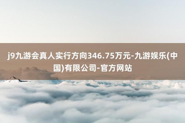 j9九游会真人实行方向346.75万元-九游娱乐(中国)有限公司-官方网站