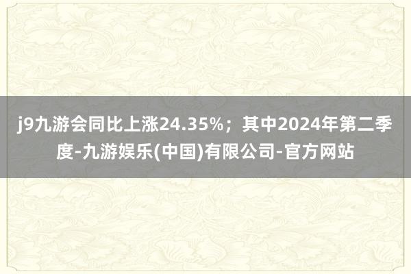 j9九游会同比上涨24.35%；其中2024年第二季度-九游娱乐(中国)有限公司-官方网站