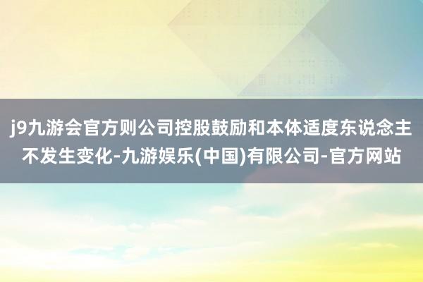 j9九游会官方则公司控股鼓励和本体适度东说念主不发生变化-九游娱乐(中国)有限公司-官方网站