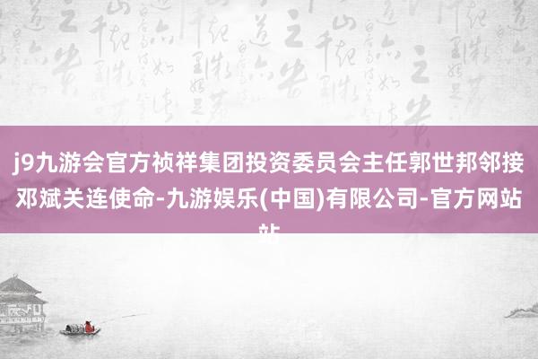 j9九游会官方祯祥集团投资委员会主任郭世邦邻接邓斌关连使命-九游娱乐(中国)有限公司-官方网站