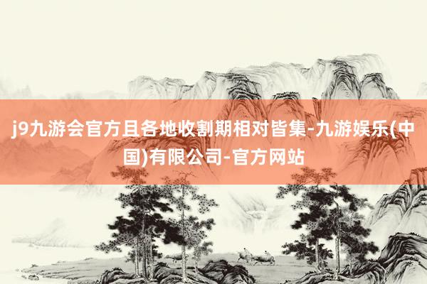 j9九游会官方且各地收割期相对皆集-九游娱乐(中国)有限公司-官方网站