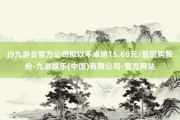 j9九游会官方公司拟以不卓绝15.68元/股回购股份-九游娱乐(中国)有限公司-官方网站