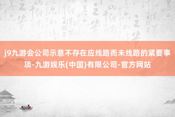 j9九游会公司示意不存在应线路而未线路的紧要事项-九游娱乐(中国)有限公司-官方网站