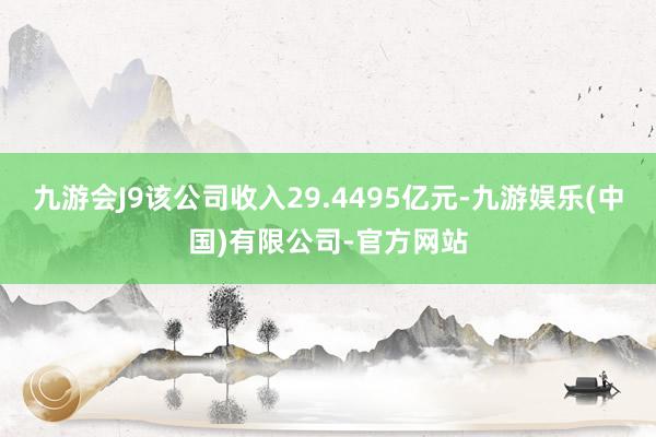 九游会J9该公司收入29.4495亿元-九游娱乐(中国)有限公司-官方网站