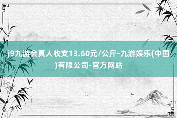 j9九游会真人收支13.60元/公斤-九游娱乐(中国)有限公司-官方网站