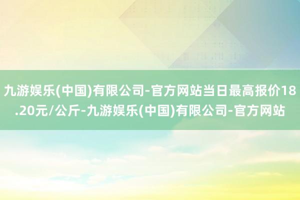 九游娱乐(中国)有限公司-官方网站当日最高报价18.20元/公斤-九游娱乐(中国)有限公司-官方网站