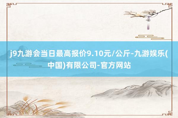 j9九游会当日最高报价9.10元/公斤-九游娱乐(中国)有限公司-官方网站