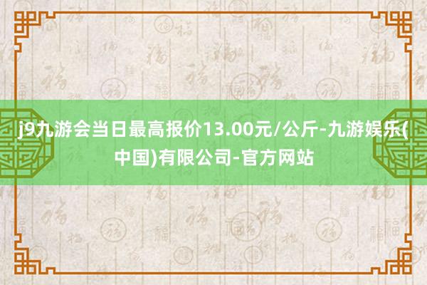 j9九游会当日最高报价13.00元/公斤-九游娱乐(中国)有限公司-官方网站