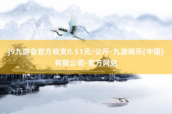 j9九游会官方收支0.51元/公斤-九游娱乐(中国)有限公司-官方网站