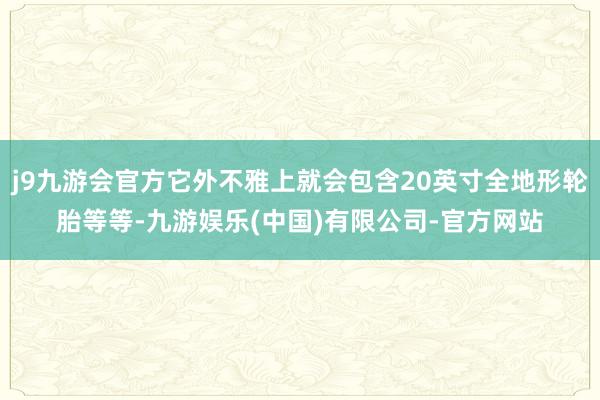 j9九游会官方它外不雅上就会包含20英寸全地形轮胎等等-九游娱乐(中国)有限公司-官方网站