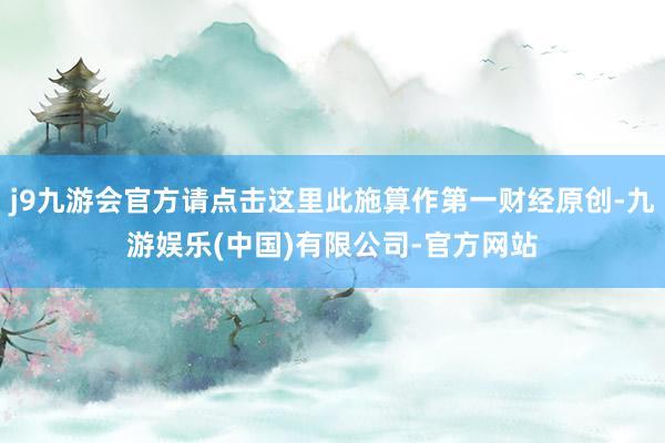 j9九游会官方请点击这里此施算作第一财经原创-九游娱乐(中国)有限公司-官方网站