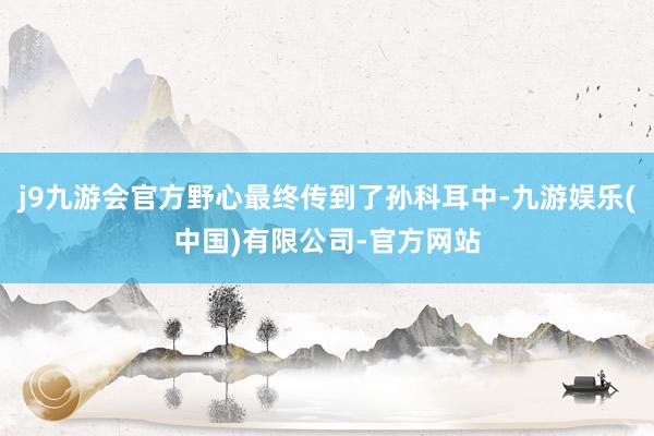 j9九游会官方野心最终传到了孙科耳中-九游娱乐(中国)有限公司-官方网站