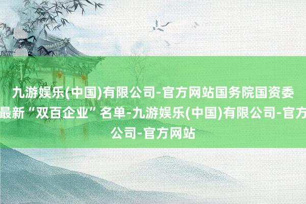 九游娱乐(中国)有限公司-官方网站国务院国资委发布最新“双百企业”名单-九游娱乐(中国)有限公司-官方网站