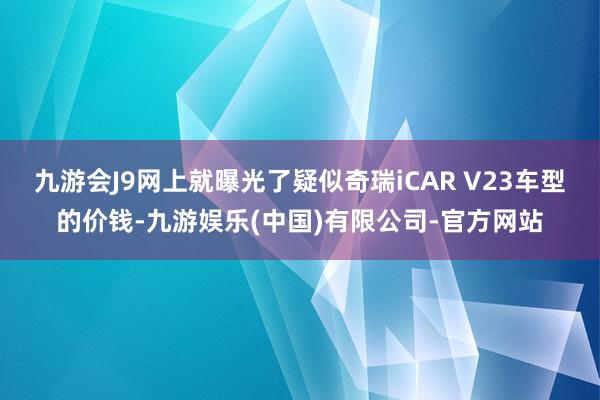 九游会J9网上就曝光了疑似奇瑞iCAR V23车型的价钱-九游娱乐(中国)有限公司-官方网站