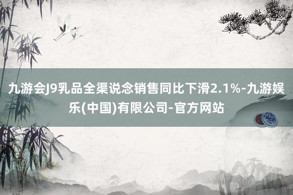 九游会J9乳品全渠说念销售同比下滑2.1%-九游娱乐(中国)有限公司-官方网站