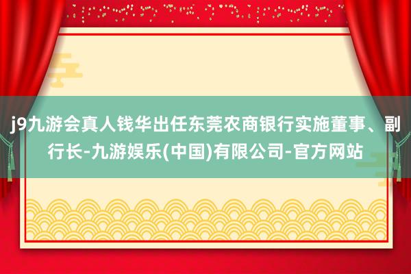 j9九游会真人钱华出任东莞农商银行实施董事、副行长-九游娱乐(中国)有限公司-官方网站