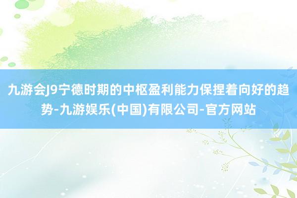 九游会J9宁德时期的中枢盈利能力保捏着向好的趋势-九游娱乐(中国)有限公司-官方网站