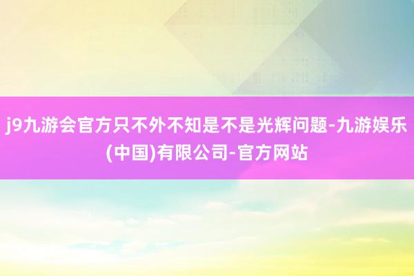 j9九游会官方只不外不知是不是光辉问题-九游娱乐(中国)有限公司-官方网站