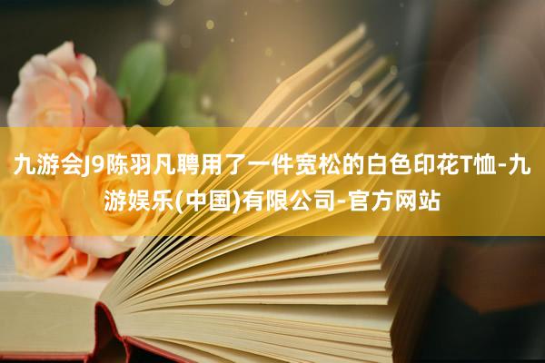 九游会J9陈羽凡聘用了一件宽松的白色印花T恤-九游娱乐(中国)有限公司-官方网站