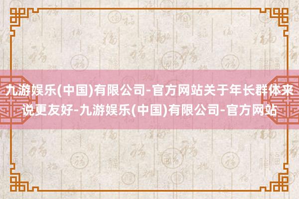 九游娱乐(中国)有限公司-官方网站关于年长群体来说更友好-九游娱乐(中国)有限公司-官方网站