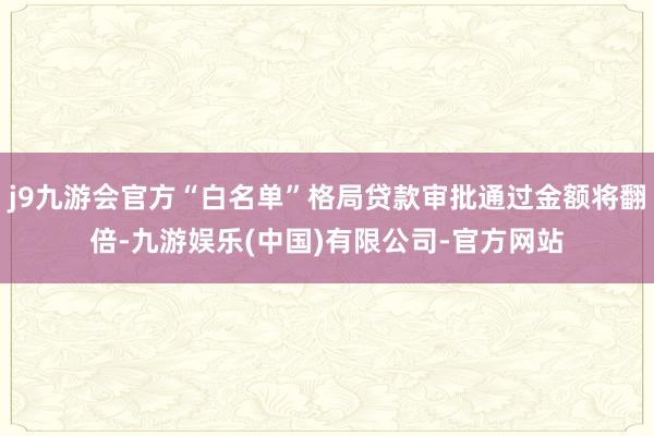 j9九游会官方“白名单”格局贷款审批通过金额将翻倍-九游娱乐(中国)有限公司-官方网站